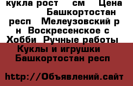 кукла рост 60 см. › Цена ­ 2 500 - Башкортостан респ., Мелеузовский р-н, Воскресенское с. Хобби. Ручные работы » Куклы и игрушки   . Башкортостан респ.